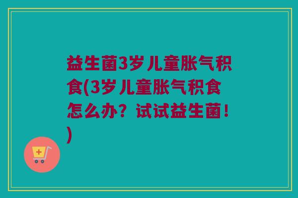 益生菌3岁儿童胀气积食(3岁儿童胀气积食怎么办？试试益生菌！)