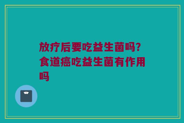 放疗后要吃益生菌吗？食道癌吃益生菌有作用吗