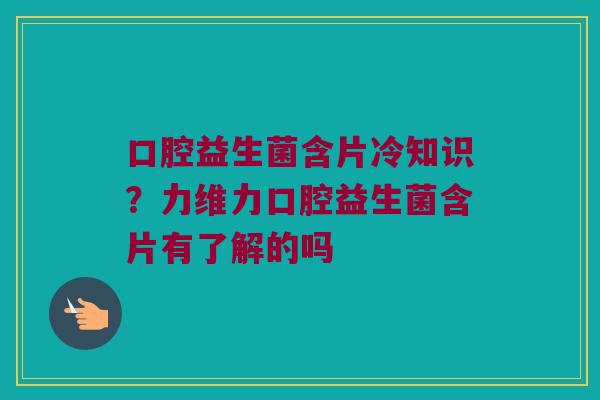 口腔益生菌含片冷知识？力维力口腔益生菌含片有了解的吗