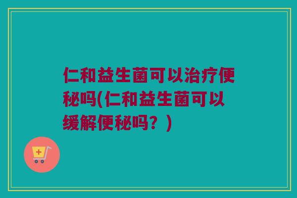 仁和益生菌可以治疗便秘吗(仁和益生菌可以缓解便秘吗？)
