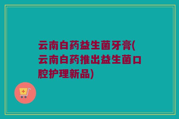 云南白药益生菌牙膏(云南白药推出益生菌口腔护理新品)