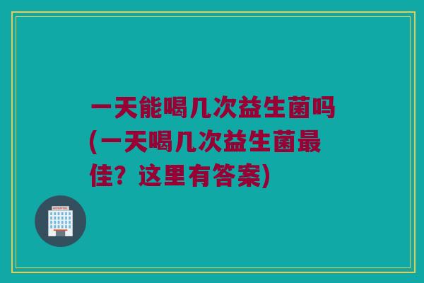 一天能喝几次益生菌吗(一天喝几次益生菌最佳？这里有答案)