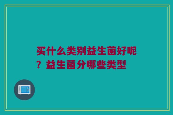 买什么类别益生菌好呢?益生菌分哪些类型 买什么类别益生菌好呢?益生菌分哪些类型