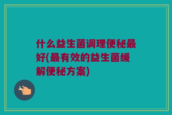 什么益生菌调理好(有效的益生菌缓解方案) 什么益生菌调理好(有效的益生菌缓解方案)
