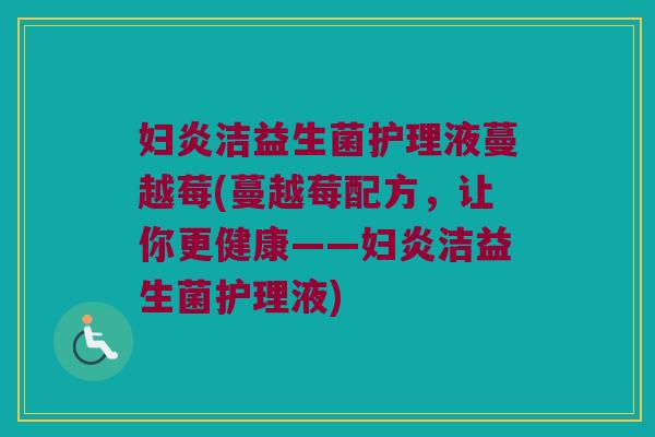 妇炎洁益生菌护理液蔓越莓(蔓越莓配方,让你更健康——妇炎洁益生菌护理液) 妇炎洁益生菌护理液蔓越莓(蔓越莓配方,让你更健康——妇炎洁益生菌护理液)