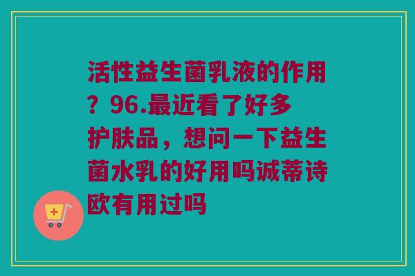 活性益生菌乳液的作用？96.最近看了好多护肤品，想问一下益生菌水乳的好用吗诚蒂诗欧有用过吗