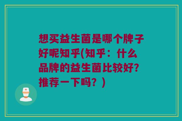 想买益生菌是哪个牌子好呢知乎(知乎：什么品牌的益生菌比较好？推荐一下吗？)