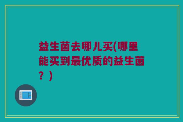 益生菌去哪儿买(哪里能买到优质的益生菌?) 益生菌去哪儿买(哪里能买到优质的益生菌?)