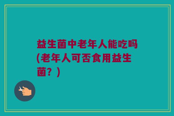 益生菌中老年人能吃吗(老年人可否食用益生菌?) 益生菌中老年人能吃吗(老年人可否食用益生菌?)