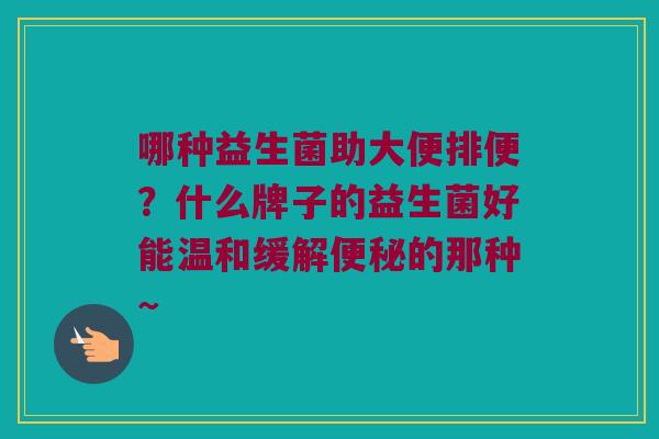 哪种益生菌助大便排便?什么牌子的益生菌好能温和缓解的那种~ 哪种益生菌助大便排便?什么牌子的益生菌好能温和缓解的那种~