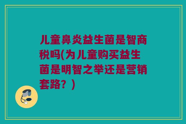 儿童益生菌是智商税吗(为儿童购买益生菌是明智之举还是营销套路?) 儿童益生菌是智商税吗(为儿童购买益生菌是明智之举还是营销套路?)