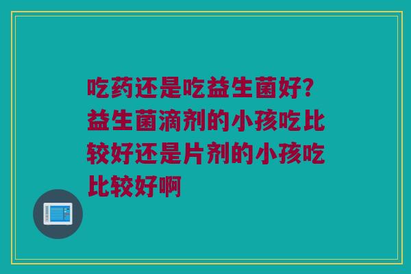 吃药还是吃益生菌好?益生菌滴剂的小孩吃比较好还是片剂的小孩吃比较好啊 吃药还是吃益生菌好?益生菌滴剂的小孩吃比较好还是片剂的小孩吃比较好啊