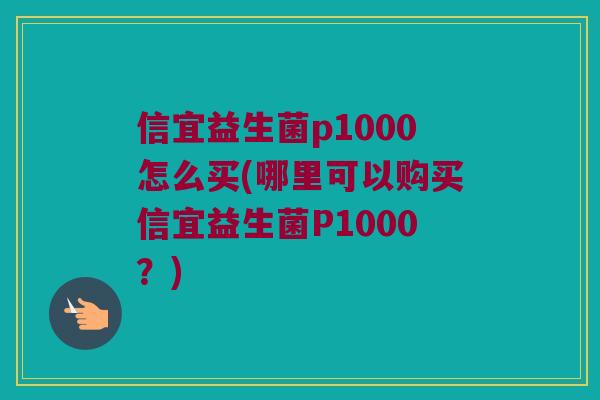 信宜益生菌p1000怎么买(哪里可以购买信宜益生菌P1000？)