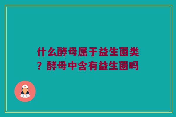 什么酵母属于益生菌类？酵母中含有益生菌吗