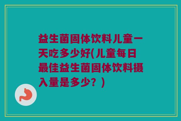 益生菌固体饮料儿童一天吃多少好(儿童每日最佳益生菌固体饮料摄入量是多少？)