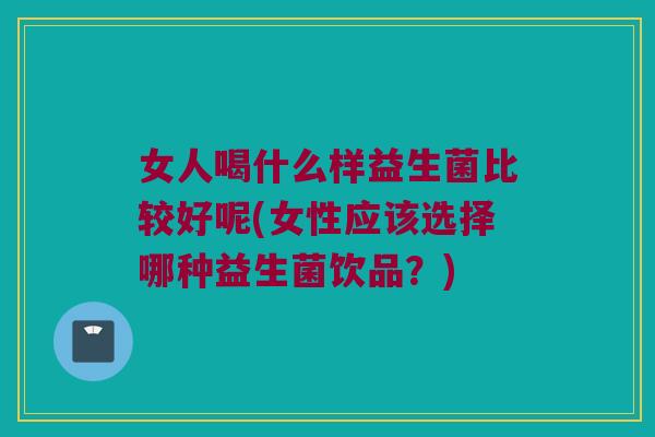 女人喝什么样益生菌比较好呢(女性应该选择哪种益生菌饮品？)