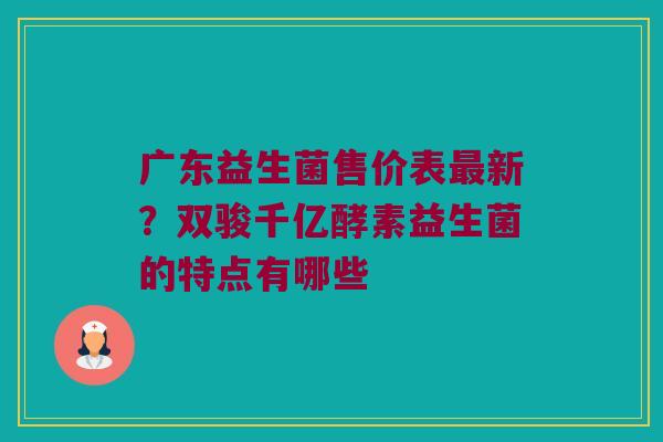 广东益生菌售价表最新？双骏千亿酵素益生菌的特点有哪些