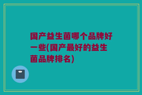 国产益生菌哪个品牌好一些(国产最好的益生菌品牌排名)