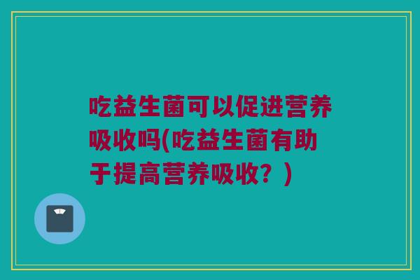 吃益生菌可以促进营养吸收吗(吃益生菌有助于提高营养吸收？)