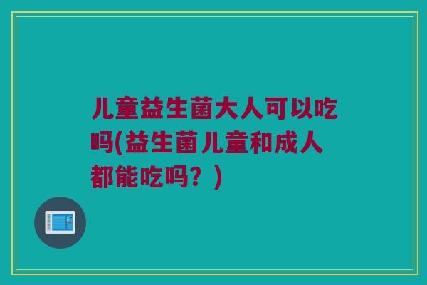儿童益生菌大人可以吃吗(益生菌儿童和成人都能吃吗？)