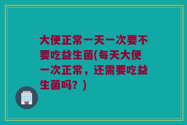 大便正常一天一次要不要吃益生菌(每天大便一次正常，还需要吃益生菌吗？)