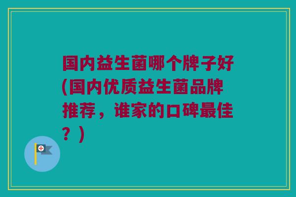 国内益生菌哪个牌子好(国内优质益生菌品牌推荐,谁家的口碑佳?) 国内益生菌哪个牌子好(国内优质益生菌品牌推荐,谁家的口碑佳?)