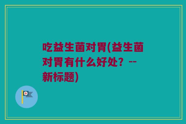 吃益生菌对胃(益生菌对胃有什么好处?--新标题) 吃益生菌对胃(益生菌对胃有什么好处?--新标题)