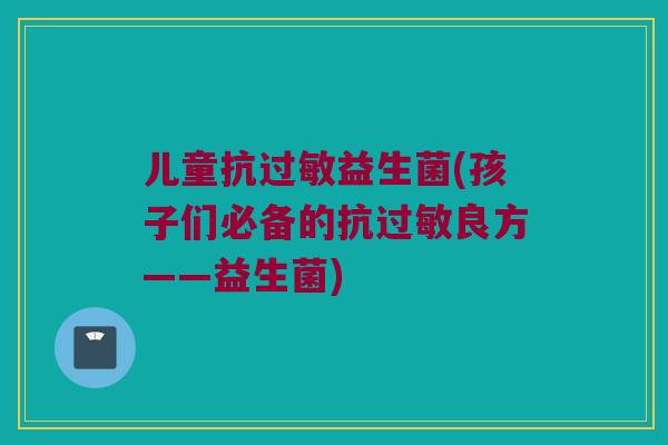 儿童抗过敏益生菌(孩子们必备的抗过敏良方——益生菌)
