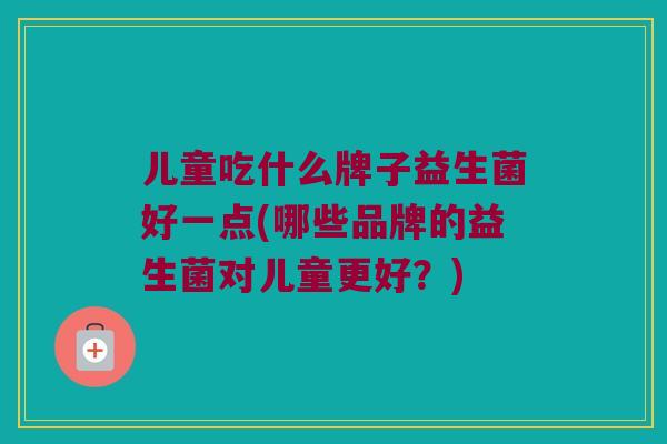 儿童吃什么牌子益生菌好一点(哪些品牌的益生菌对儿童更好?) 儿童吃什么牌子益生菌好一点(哪些品牌的益生菌对儿童更好?)
