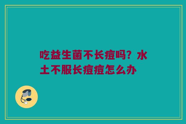 吃益生菌不长痘吗?水土不服长痘痘怎么办 吃益生菌不长痘吗?水土不服长痘痘怎么办