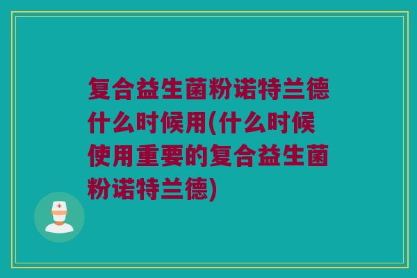 复合益生菌粉诺特兰德什么时候用(什么时候使用重要的复合益生菌粉诺特兰德)