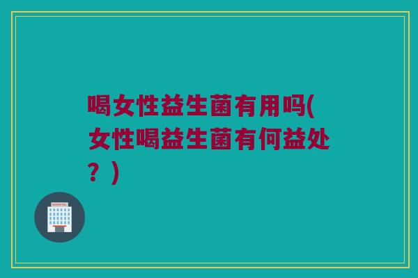 喝女性益生菌有用吗(女性喝益生菌有何益处?) 喝女性益生菌有用吗(女性喝益生菌有何益处?)
