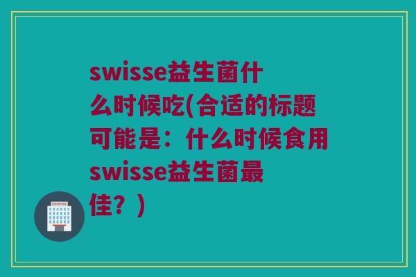 swisse益生菌什么时候吃(合适的标题可能是：什么时候食用swisse益生菌最佳？)