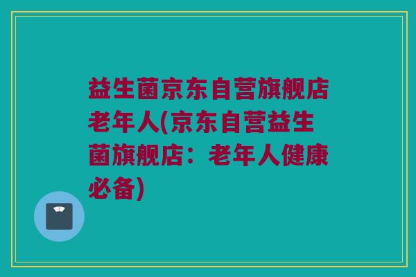 益生菌京东自营旗舰店老年人(京东自营益生菌旗舰店：老年人健康必备)