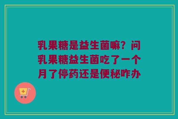 乳果糖是益生菌嘛？问乳果糖益生菌吃了一个月了停药还是便秘咋办