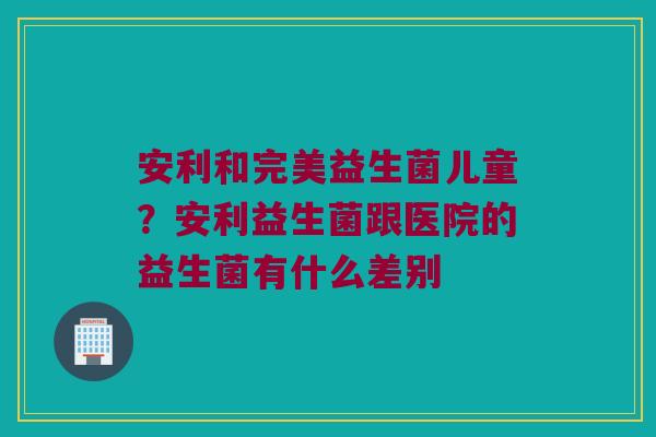 安利和完美益生菌儿童?安利益生菌跟医院的益生菌有什么差别 安利和完美益生菌儿童?安利益生菌跟医院的益生菌有什么差别
