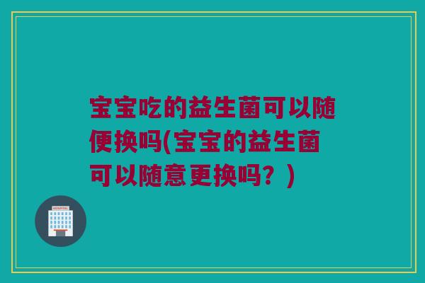 宝宝吃的益生菌可以随便换吗(宝宝的益生菌可以随意更换吗？)