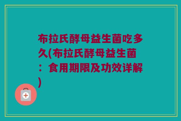 布拉氏酵母益生菌吃多久(布拉氏酵母益生菌：食用期限及功效详解)