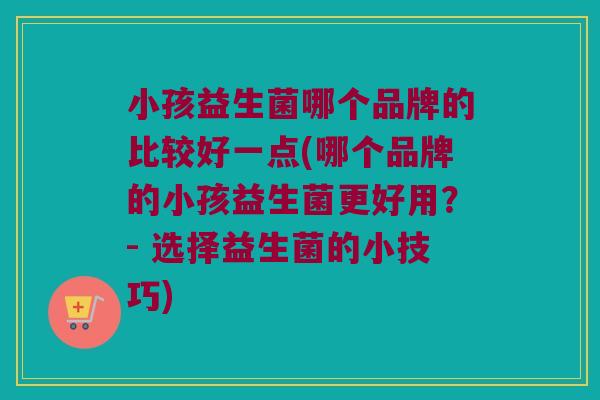 小孩益生菌哪个品牌的比较好一点(哪个品牌的小孩益生菌更好用?- 选择益生菌的小技巧) 小孩益生菌哪个品牌的比较好一点(哪个品牌的小孩益生菌更好用?- 选择益生菌的小技巧)