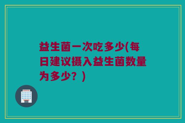 益生菌一次吃多少(每日建议摄入益生菌数量为多少？)