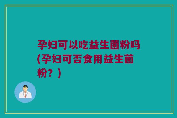孕妇可以吃益生菌粉吗(孕妇可否食用益生菌粉？)
