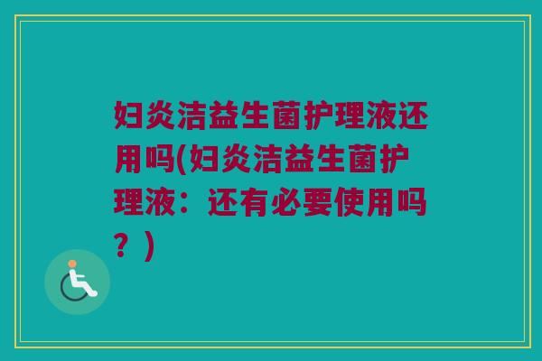 妇炎洁益生菌护理液还用吗(妇炎洁益生菌护理液:还有必要使用吗?) 妇炎洁益生菌护理液还用吗(妇炎洁益生菌护理液:还有必要使用吗?)