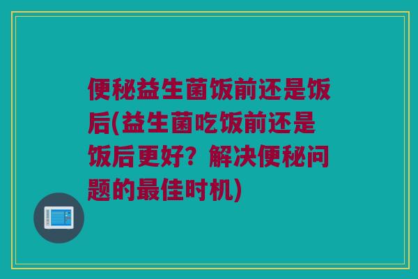 便秘益生菌饭前还是饭后(益生菌吃饭前还是饭后更好？解决便秘问题的最佳时机)
