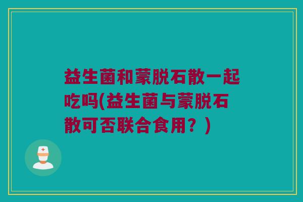 益生菌和蒙脱石散一起吃吗(益生菌与蒙脱石散可否联合食用？)