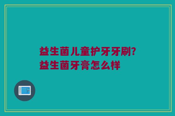 益生菌儿童护牙牙刷？益生菌牙膏怎么样