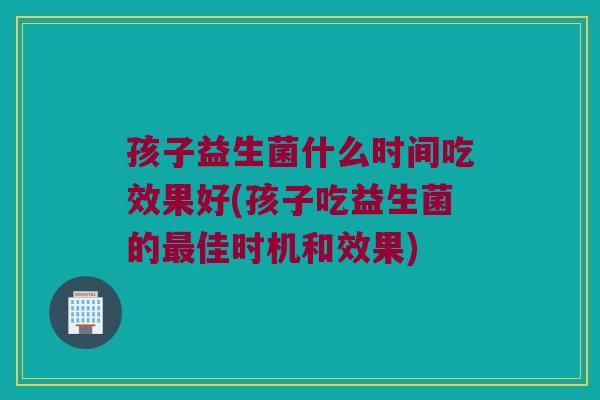 孩子益生菌什么时间吃效果好(孩子吃益生菌的最佳时机和效果)