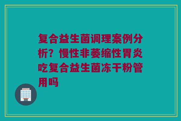 复合益生菌调理案例分析？慢性非萎缩性胃炎吃复合益生菌冻干粉管用吗