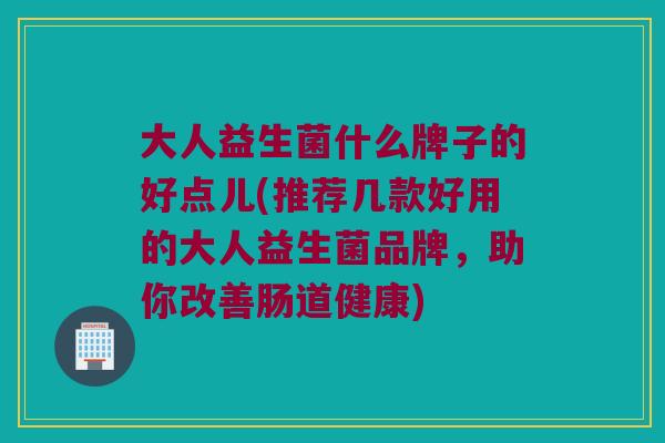 大人益生菌什么牌子的好点儿(推荐几款好用的大人益生菌品牌，助你改善肠道健康)