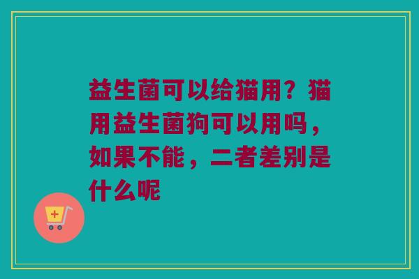 益生菌可以给猫用？猫用益生菌狗可以用吗，如果不能，二者差别是什么呢