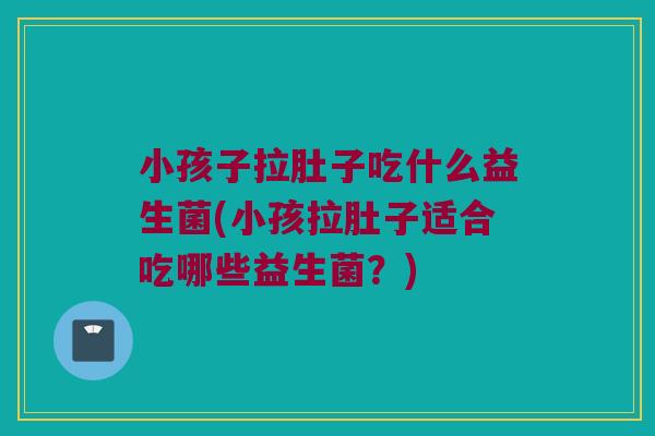 小孩子拉肚子吃什么益生菌(小孩拉肚子适合吃哪些益生菌？)